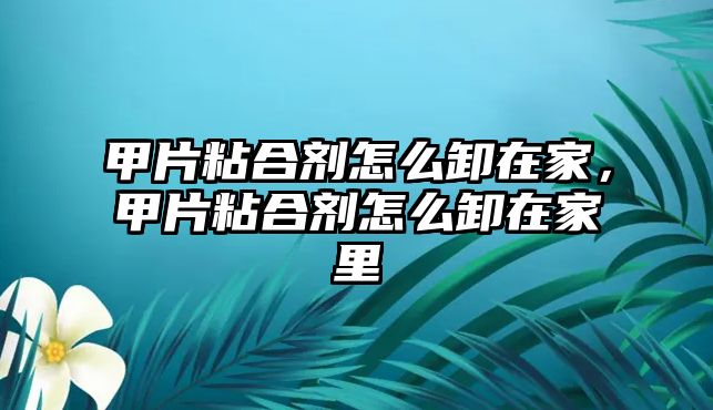 甲片粘合劑怎么卸在家，甲片粘合劑怎么卸在家里