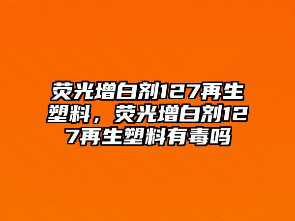 熒光增白劑127再生塑料，熒光增白劑127再生塑料有毒嗎