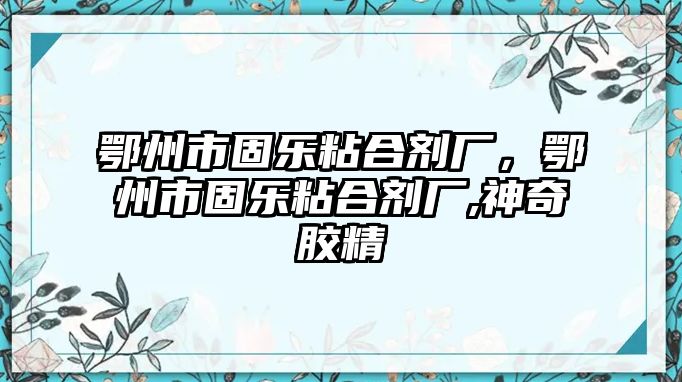 鄂州市固樂粘合劑廠，鄂州市固樂粘合劑廠,神奇膠精