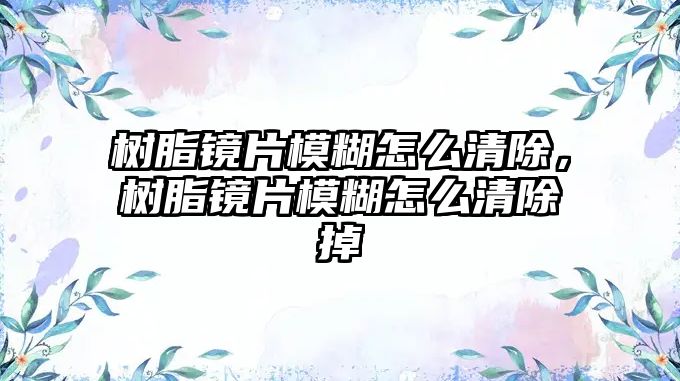 樹(shù)脂鏡片模糊怎么清除，樹(shù)脂鏡片模糊怎么清除掉