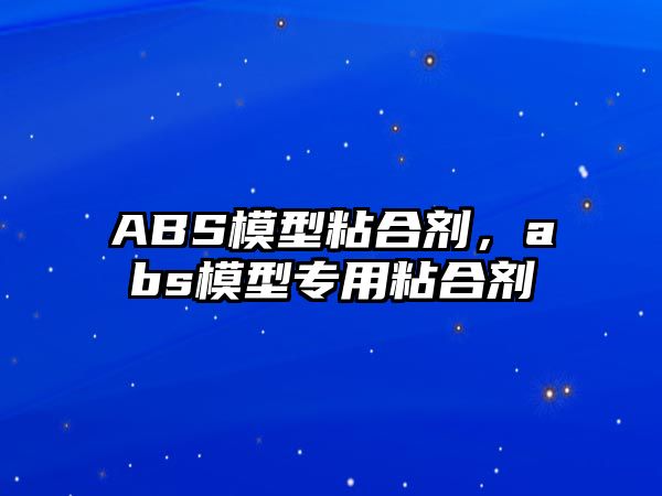 ABS模型粘合劑，abs模型專用粘合劑