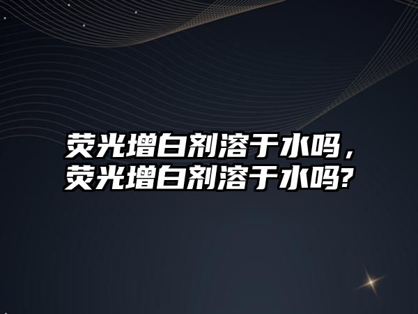 熒光增白劑溶于水嗎，熒光增白劑溶于水嗎?