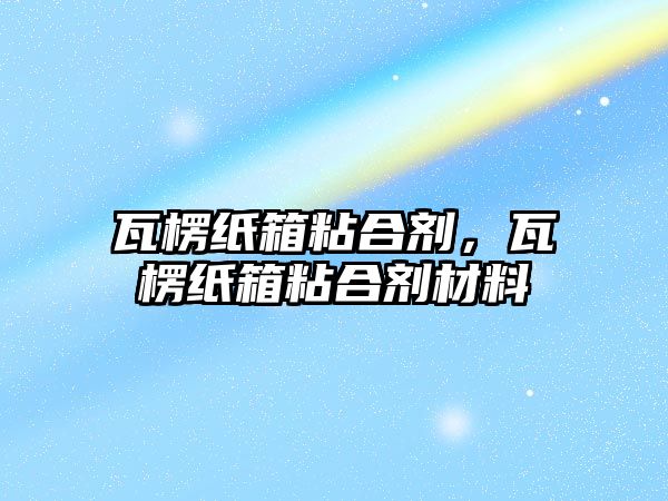 瓦楞紙箱粘合劑，瓦楞紙箱粘合劑材料