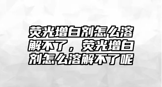 熒光增白劑怎么溶解不了，熒光增白劑怎么溶解不了呢