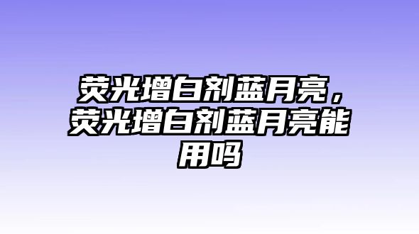 熒光增白劑藍月亮，熒光增白劑藍月亮能用嗎