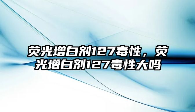 熒光增白劑127毒性，熒光增白劑127毒性大嗎