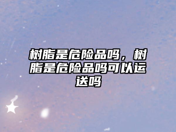 樹(shù)脂是危險品嗎，樹(shù)脂是危險品嗎可以運送嗎