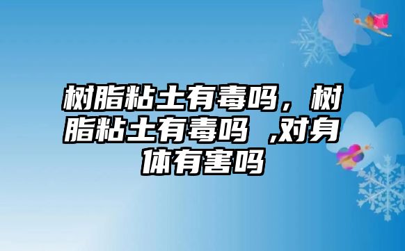 樹(shù)脂粘土有毒嗎，樹(shù)脂粘土有毒嗎 ,對身體有害嗎