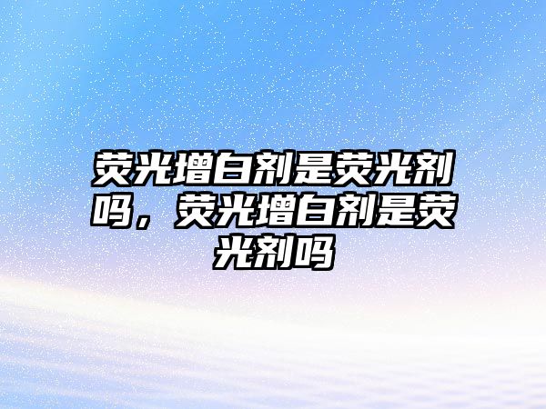 熒光增白劑是熒光劑嗎，熒光增白劑是熒光劑嗎