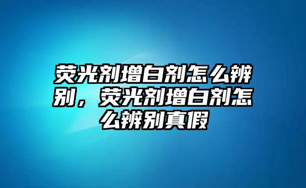 熒光劑增白劑怎么辨別，熒光劑增白劑怎么辨別真假