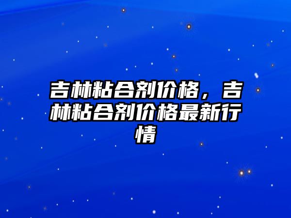 吉林粘合劑價(jià)格，吉林粘合劑價(jià)格最新行情