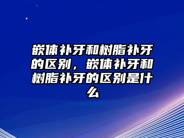 嵌體補牙和樹(shù)脂補牙的區別，嵌體補牙和樹(shù)脂補牙的區別是什么