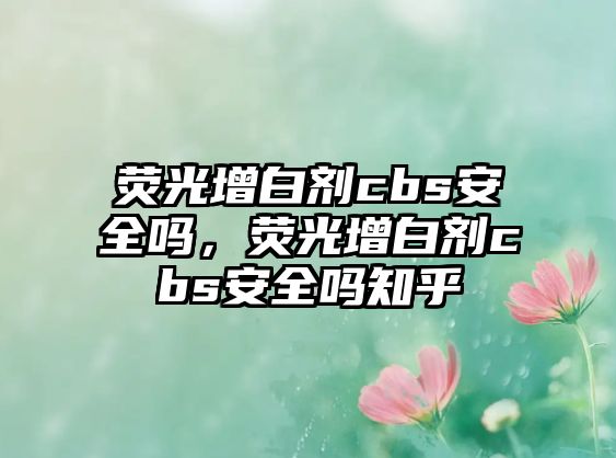 熒光增白劑cbs安全嗎，熒光增白劑cbs安全嗎知乎