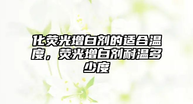 化熒光增白劑的適合溫度，熒光增白劑耐溫多少度