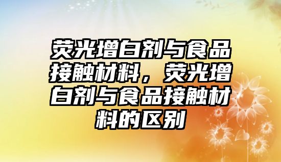 熒光增白劑與食品接觸材料，熒光增白劑與食品接觸材料的區別