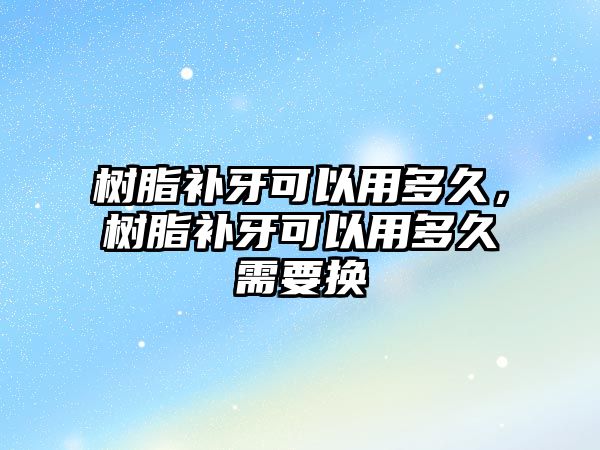 樹(shù)脂補牙可以用多久，樹(shù)脂補牙可以用多久需要換