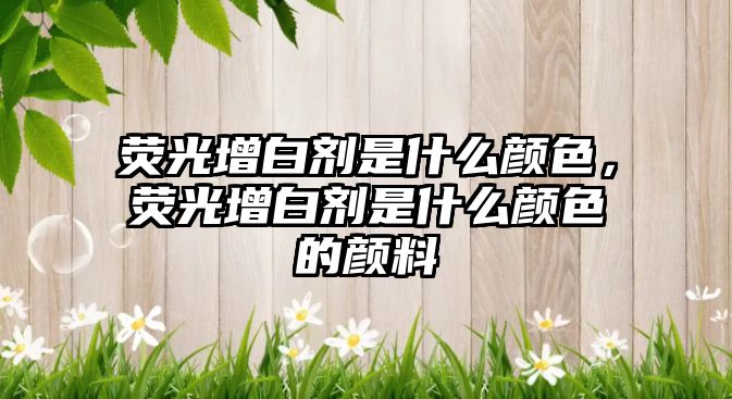 熒光增白劑是什么顏色，熒光增白劑是什么顏色的顏料