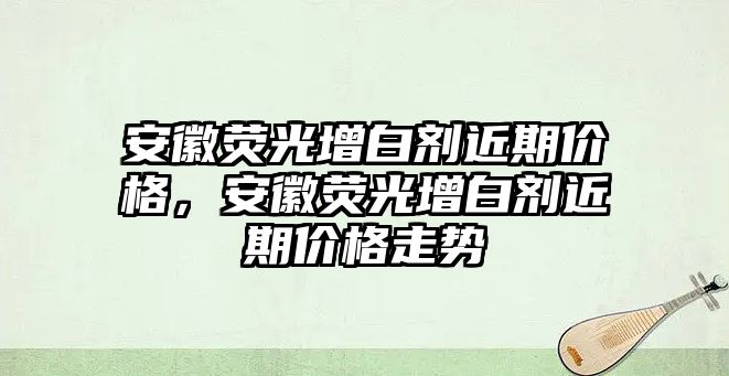 安徽熒光增白劑近期價(jià)格，安徽熒光增白劑近期價(jià)格走勢