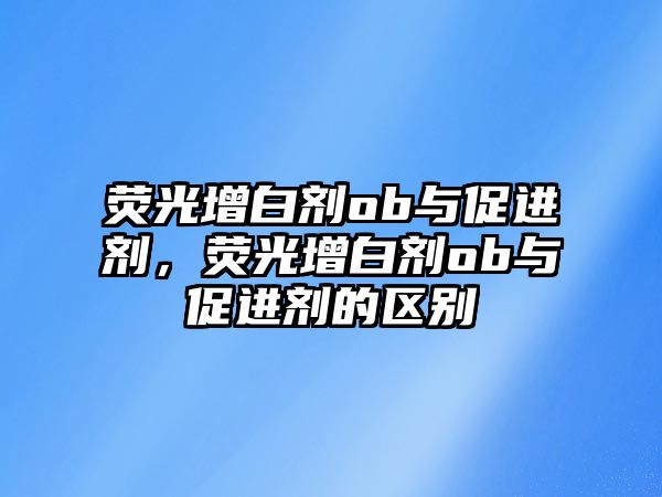 熒光增白劑ob與促進(jìn)劑，熒光增白劑ob與促進(jìn)劑的區別