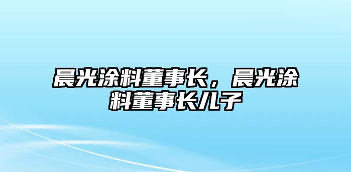 晨光涂料董事長(cháng)，晨光涂料董事長(cháng)兒子