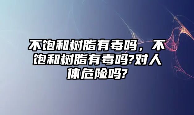 不飽和樹(shù)脂有毒嗎，不飽和樹(shù)脂有毒嗎?對人體危險嗎?