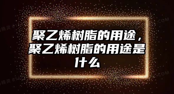 聚乙烯樹(shù)脂的用途，聚乙烯樹(shù)脂的用途是什么