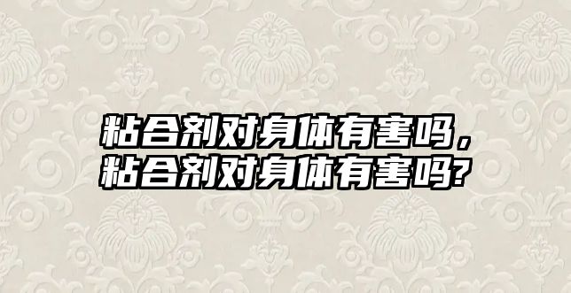 粘合劑對身體有害嗎，粘合劑對身體有害嗎?