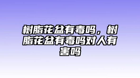 樹(shù)脂花盆有毒嗎，樹(shù)脂花盆有毒嗎對人有害嗎