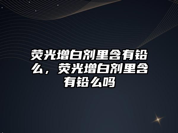 熒光增白劑里含有鉛么，熒光增白劑里含有鉛么嗎