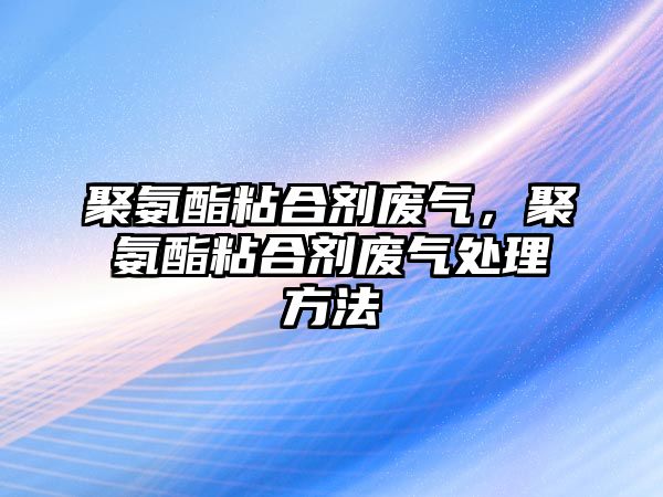 聚氨酯粘合劑廢氣，聚氨酯粘合劑廢氣處理方法