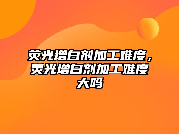 熒光增白劑加工難度，熒光增白劑加工難度大嗎