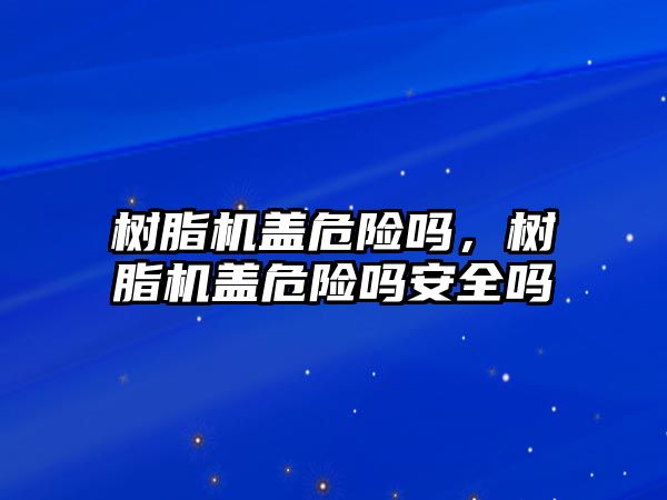 樹(shù)脂機蓋危險嗎，樹(shù)脂機蓋危險嗎安全嗎