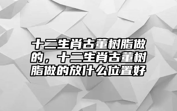 十二生肖古董樹(shù)脂做的，十二生肖古董樹(shù)脂做的放什么位置好