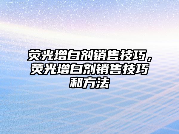 熒光增白劑銷售技巧，熒光增白劑銷售技巧和方法