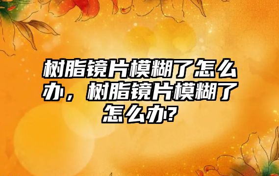 樹(shù)脂鏡片模糊了怎么辦，樹(shù)脂鏡片模糊了怎么辦?