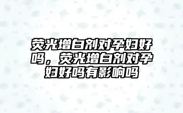 熒光增白劑對孕婦好嗎，熒光增白劑對孕婦好嗎有影響嗎