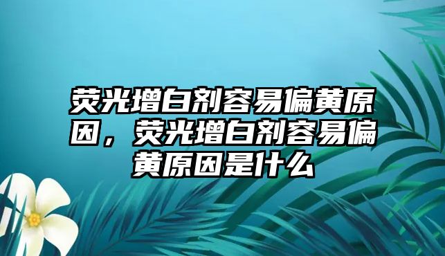 熒光增白劑容易偏黃原因，熒光增白劑容易偏黃原因是什么