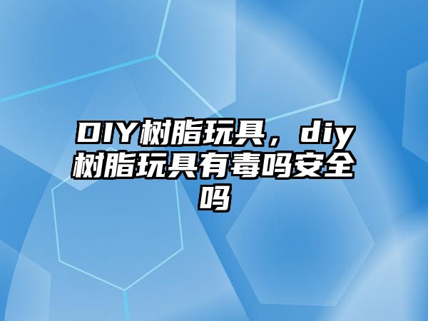 DIY樹(shù)脂玩具，diy樹(shù)脂玩具有毒嗎安全嗎