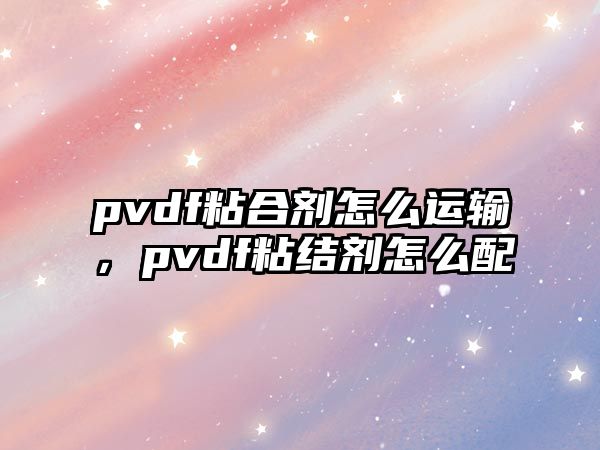 pvdf粘合劑怎么運輸，pvdf粘結劑怎么配