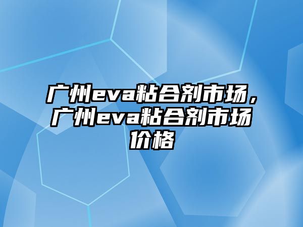 廣州eva粘合劑市場(chǎng)，廣州eva粘合劑市場(chǎng)價(jià)格