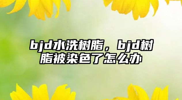 bjd水洗樹(shù)脂，bjd樹(shù)脂被染色了怎么辦