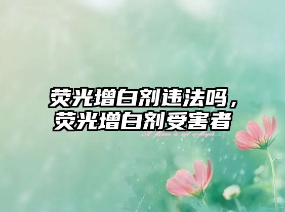 熒光增白劑違法嗎，熒光增白劑受害者