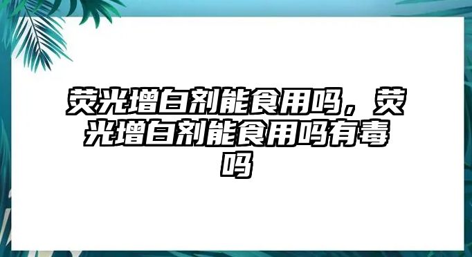 熒光增白劑能食用嗎，熒光增白劑能食用嗎有毒嗎