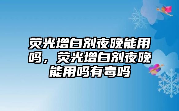 熒光增白劑夜晚能用嗎，熒光增白劑夜晚能用嗎有毒嗎