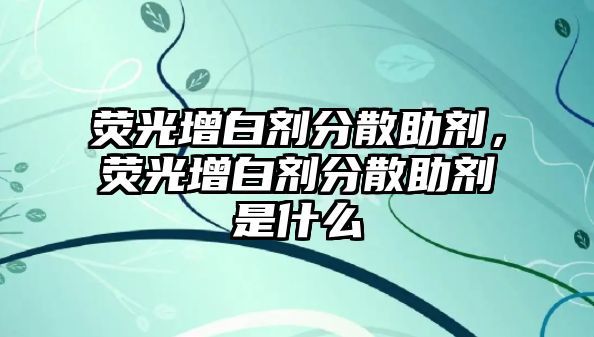 熒光增白劑分散助劑，熒光增白劑分散助劑是什么