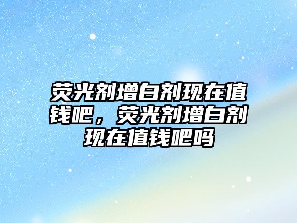 熒光劑增白劑現在值錢(qián)吧，熒光劑增白劑現在值錢(qián)吧嗎