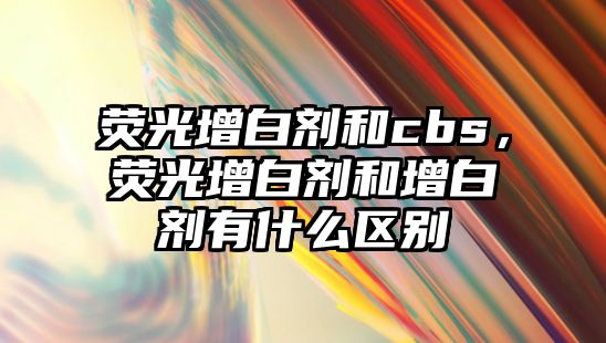 熒光增白劑和cbs，熒光增白劑和增白劑有什么區別