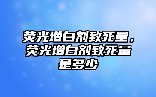 熒光增白劑致死量，熒光增白劑致死量是多少