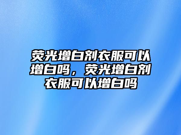 熒光增白劑衣服可以增白嗎，熒光增白劑衣服可以增白嗎