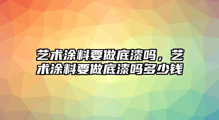 藝術(shù)涂料要做底漆嗎，藝術(shù)涂料要做底漆嗎多少錢(qián)